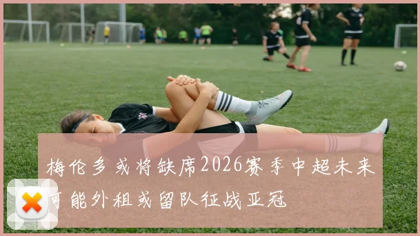 梅伦多或将缺席2026赛季中超未来可能外租或留队征战亚冠