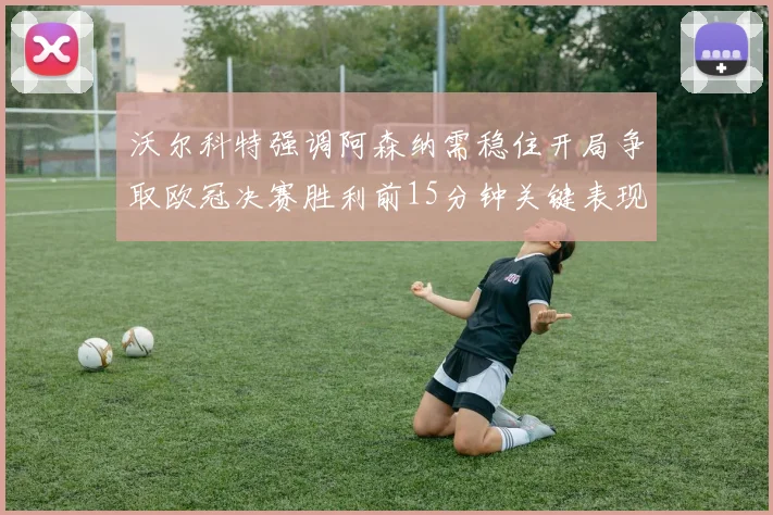沃尔科特强调阿森纳需稳住开局争取欧冠决赛胜利前15分钟关键表现