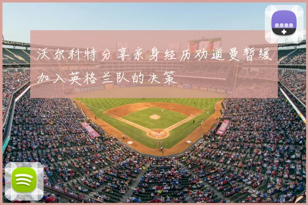 沃尔科特分享亲身经历劝道曼暂缓加入英格兰队的决策