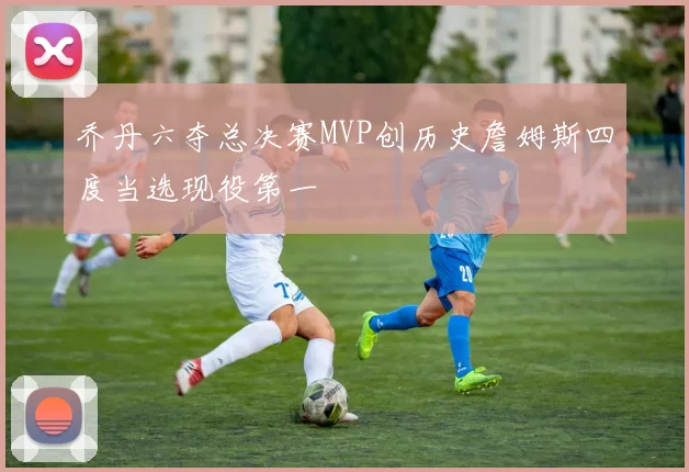 乔丹六夺总决赛MVP创历史詹姆斯四度当选现役第一