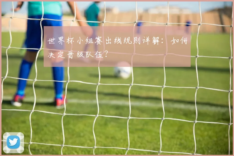 世界杯小组赛出线规则详解：如何决定晋级队伍？