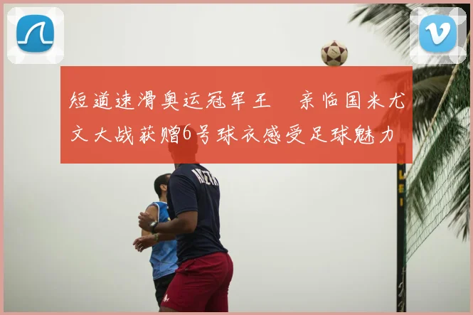 短道速滑奥运冠军王濛亲临国米尤文大战获赠6号球衣感受足球魅力