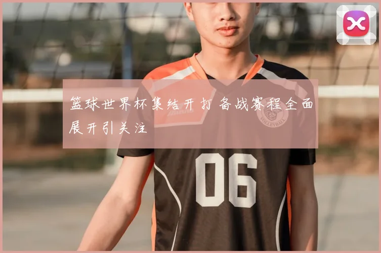 篮球世界杯集结开打 备战赛程全面展开引关注