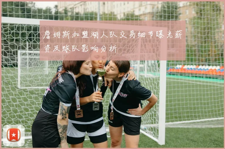 詹姆斯加盟湖人队交易细节曝光薪资及球队影响分析
