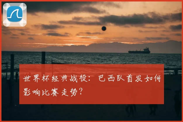 世界杯经典战役：巴西队首发如何影响比赛走势？