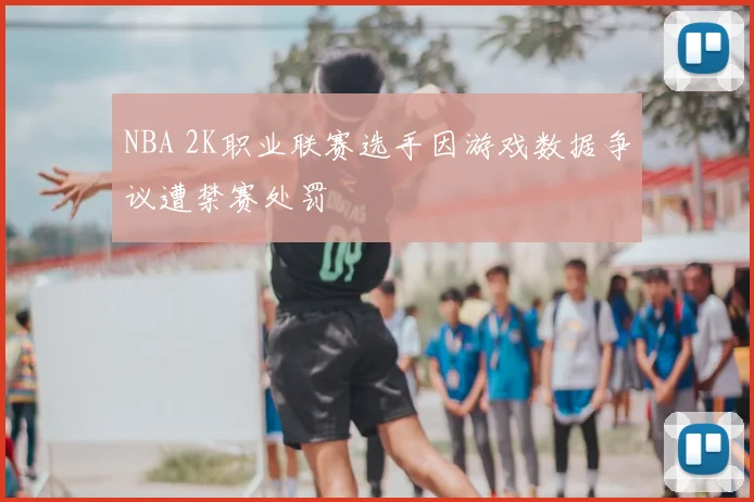 NBA 2K职业联赛选手因游戏数据争议遭禁赛处罚