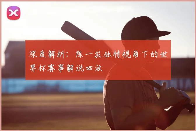 深度解析：陈一发独特视角下的世界杯赛事解说回放