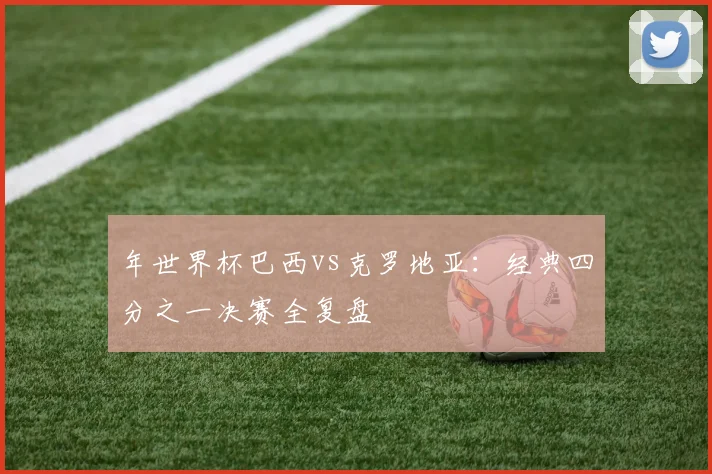年世界杯巴西vs克罗地亚:经典四分之一决赛全复盘