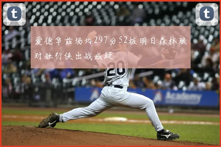 爱德华兹场均297分52板明日森林狼对独行侠出战成疑