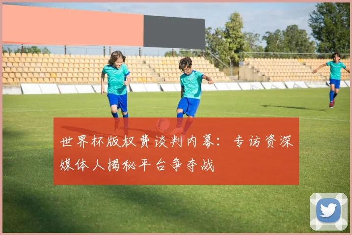 世界杯版权费谈判内幕：专访资深媒体人揭秘平台争夺战