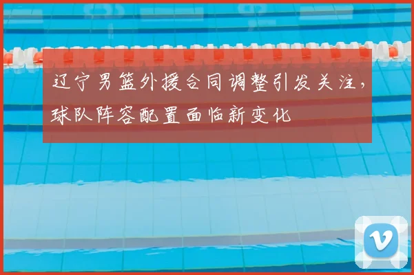 辽宁男篮外援合同调整引发关注，球队阵容配置面临新变化