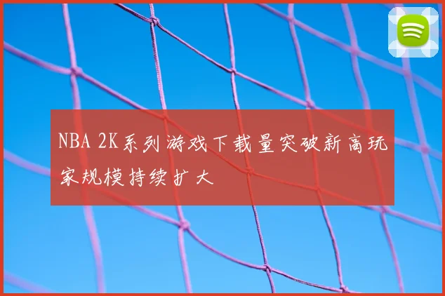NBA 2K系列游戏下载量突破新高玩家规模持续扩大