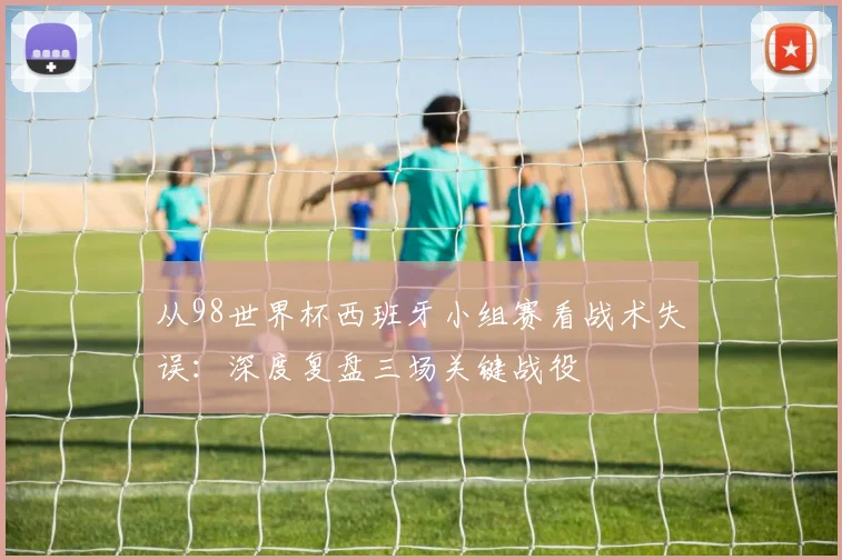 从98世界杯西班牙小组赛看战术失误:深度复盘三场关键战役