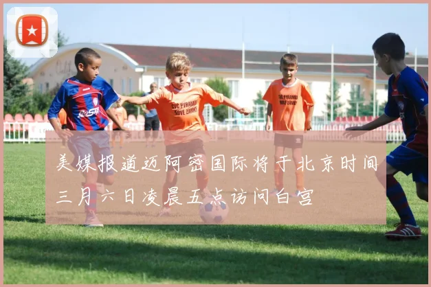 美媒报道迈阿密国际将于北京时间三月六日凌晨五点访问白宫