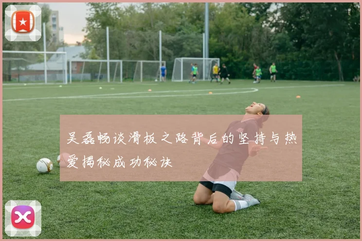 吴磊畅谈滑板之路背后的坚持与热爱揭秘成功秘诀