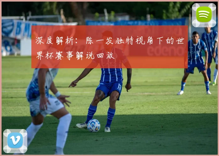 深度解析：陈一发独特视角下的世界杯赛事解说回放