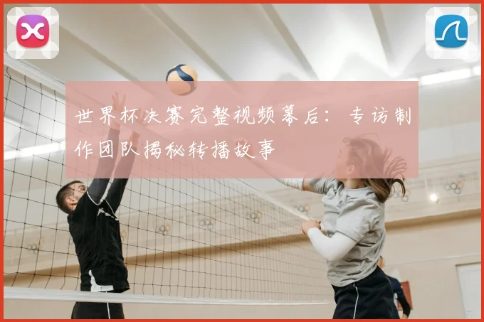 世界杯决赛完整视频幕后:专访制作团队揭秘转播故事
