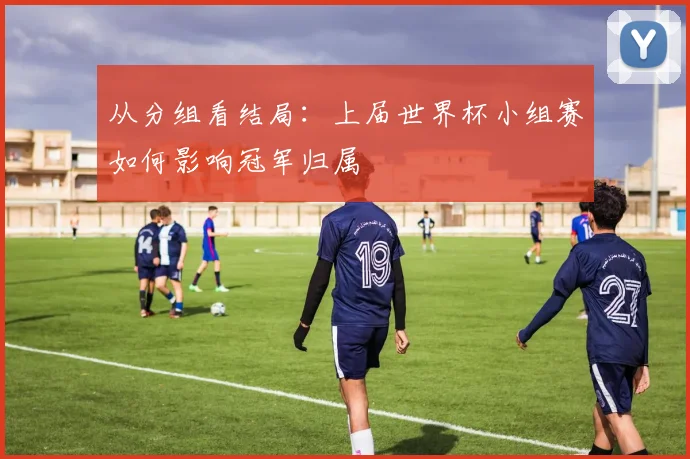 从分组看结局：上届世界杯小组赛如何影响冠军归属