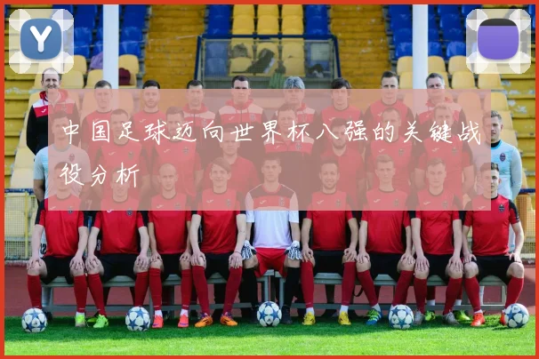 中国足球迈向世界杯八强的关键战役分析