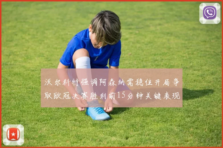 沃尔科特强调阿森纳需稳住开局争取欧冠决赛胜利前15分钟关键表现