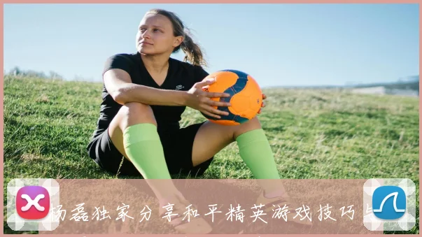 杨磊独家分享和平精英游戏技巧与心得体会助你提升战斗力