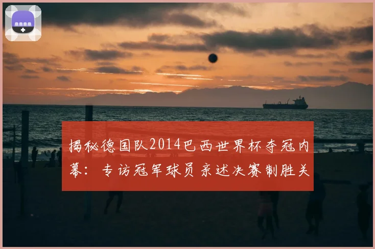 揭秘德国队2014巴西世界杯夺冠内幕:专访冠军球员亲述决赛制胜关键