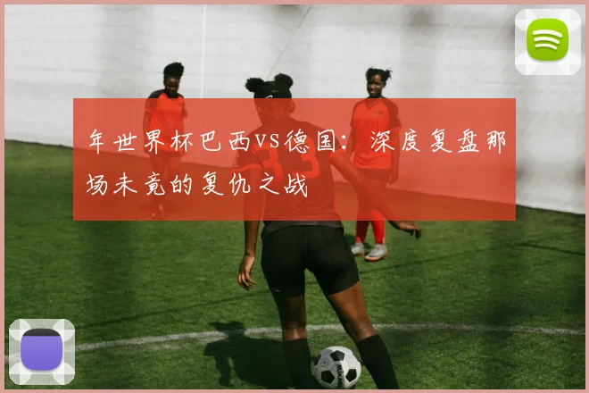 年世界杯巴西vs德国:深度复盘那场未竟的复仇之战