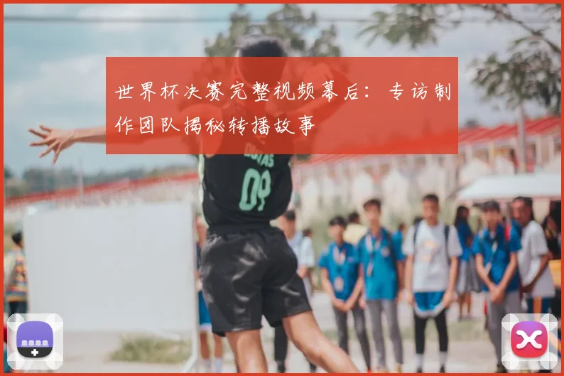 世界杯决赛完整视频幕后：专访制作团队揭秘转播故事