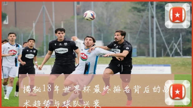 揭秘18年世界杯最终排名背后的战术趋势与球队兴衰