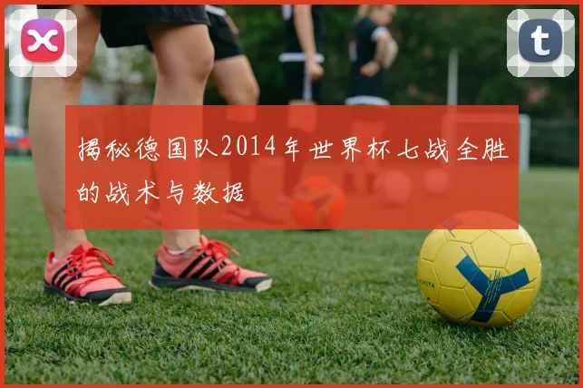 揭秘德国队2014年世界杯七战全胜的战术与数据