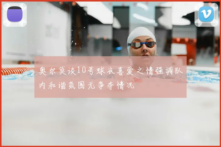 奥尔莫谈10号球衣喜爱之情强调队内和谐氛围无争夺情况