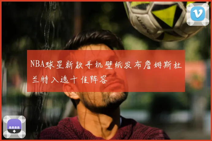 NBA球星新款手机壁纸发布詹姆斯杜兰特入选十佳阵容
