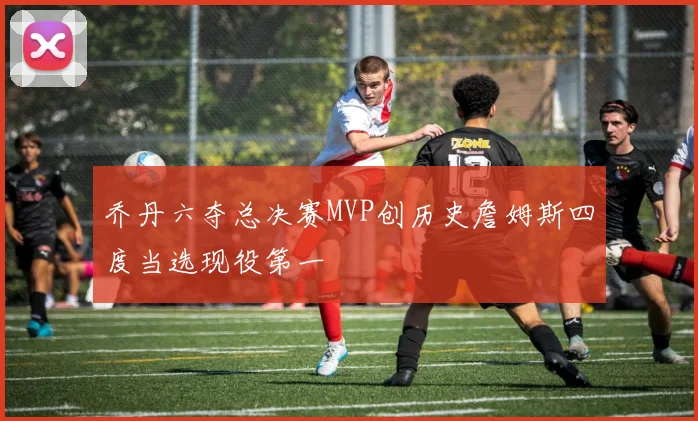 乔丹六夺总决赛MVP创历史詹姆斯四度当选现役第一