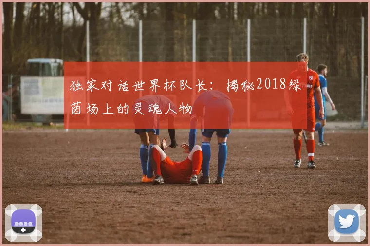独家对话世界杯队长:揭秘2018绿茵场上的灵魂人物