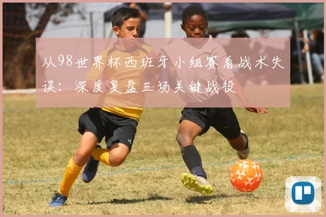 从98世界杯西班牙小组赛看战术失误：深度复盘三场关键战役