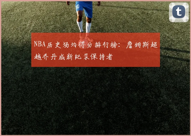 NBA历史场均得分排行榜：詹姆斯超越乔丹成新纪录保持者