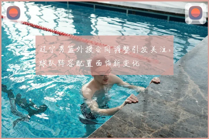辽宁男篮外援合同调整引发关注，球队阵容配置面临新变化