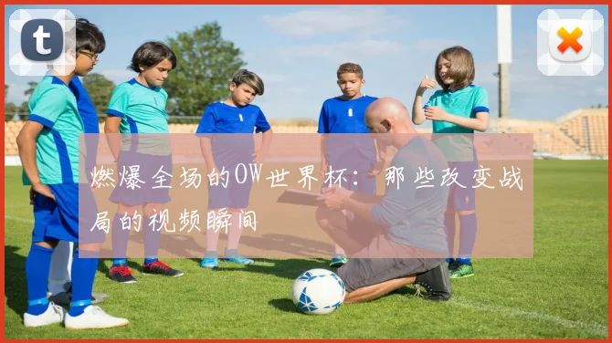 燃爆全场的OW世界杯:那些改变战局的视频瞬间