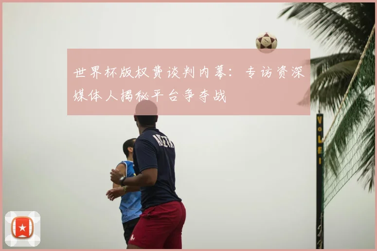 世界杯版权费谈判内幕:专访资深媒体人揭秘平台争夺战
