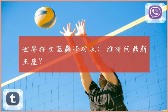 世界杯女篮巅峰对决：谁将问鼎新王座？