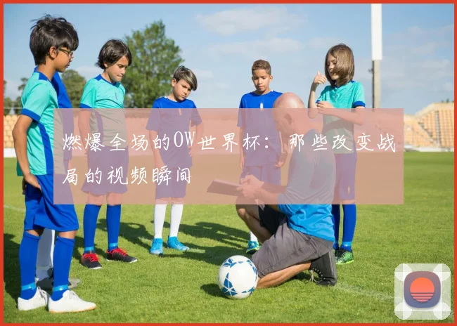 燃爆全场的OW世界杯:那些改变战局的视频瞬间
