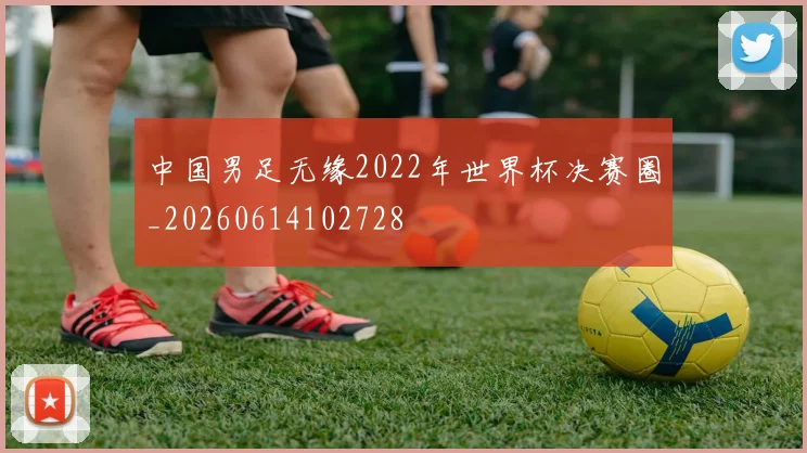 中国男足无缘2022年世界杯决赛圈_20260614102728