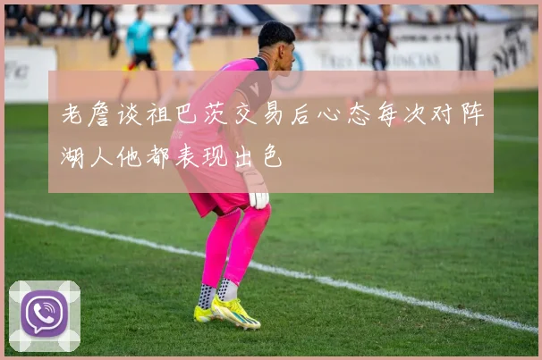 老詹谈祖巴茨交易后心态每次对阵湖人他都表现出色