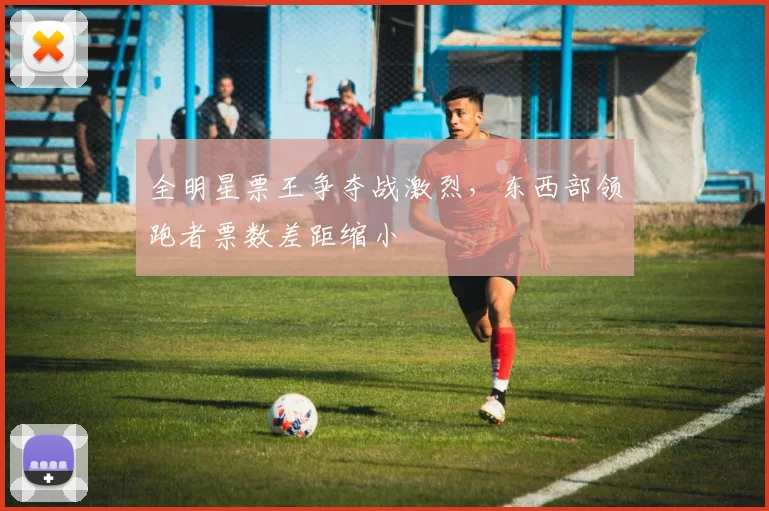 全明星票王争夺战激烈，东西部领跑者票数差距缩小