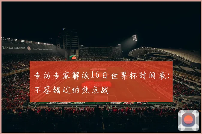专访专家解读16日世界杯时间表：不容错过的焦点战