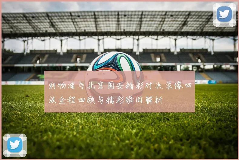 利物浦与北京国安精彩对决录像回放全程回顾与精彩瞬间解析