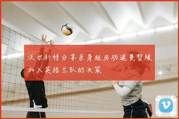 沃尔科特分享亲身经历劝道曼暂缓加入英格兰队的决策