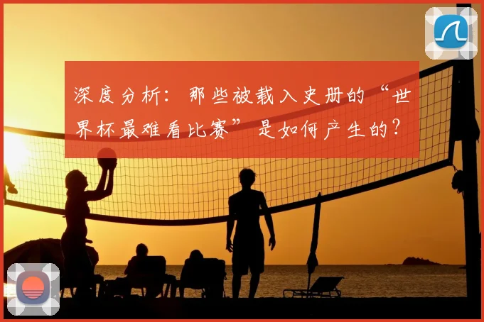 深度分析:那些被载入史册的“世界杯最难看比赛”是如何产生的?