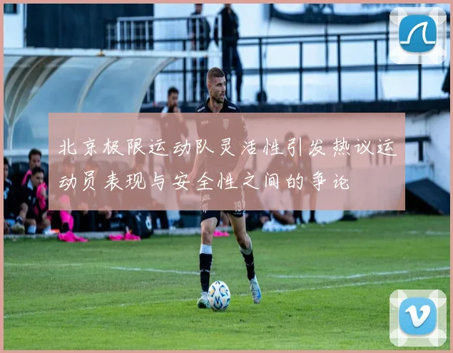 北京极限运动队灵活性引发热议运动员表现与安全性之间的争论