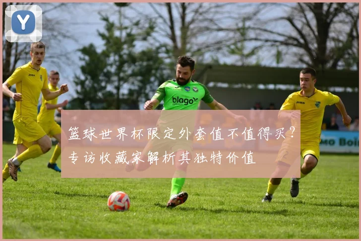 篮球世界杯限定外套值不值得买?专访收藏家解析其独特价值